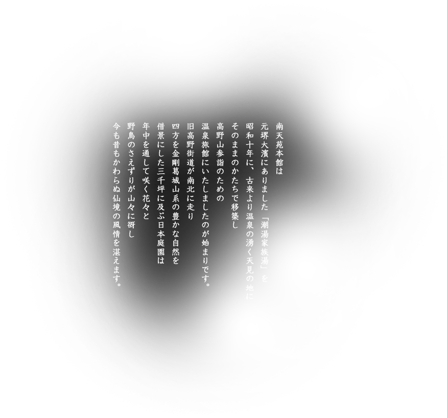南天苑本館は元堺大濱にありました「潮湯家族湯」を昭和十年に、古来より温泉の湧く天見の地にそのままのかたちで移築し高野山参詣のための温泉旅館にいたしましたのが始まりです。旧高野街道が南北に走り四方を金剛葛城山系の豊かな自然を借景にした三千坪に及ぶ日本庭園は年中を通して咲く花々と野鳥のさえずりが山々に谺し今も昔もかわらぬ仙境の風情を湛えます。