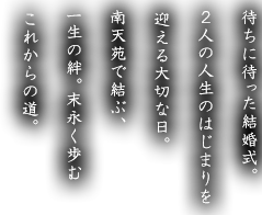 待ちに待った結婚式。2人の人生のはじまりを迎える大切な日。南天苑で結ぶ、一生の絆。末永く歩むこれからの道。